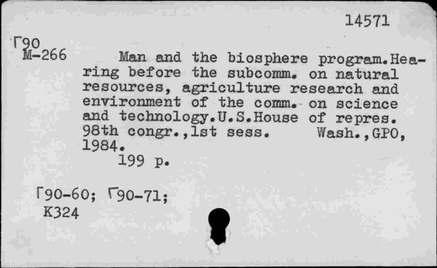 ﻿14571
-266 Man and the biosphere program.Hearing before the subcomm, on natural resources, agriculture research and environment of the comm, on science and technology.U.S.House of repres. 98th congr.,1st sess. Wash.,GPO, 1984.
199 p.
r9O-6O; C9O-71;
K324	A